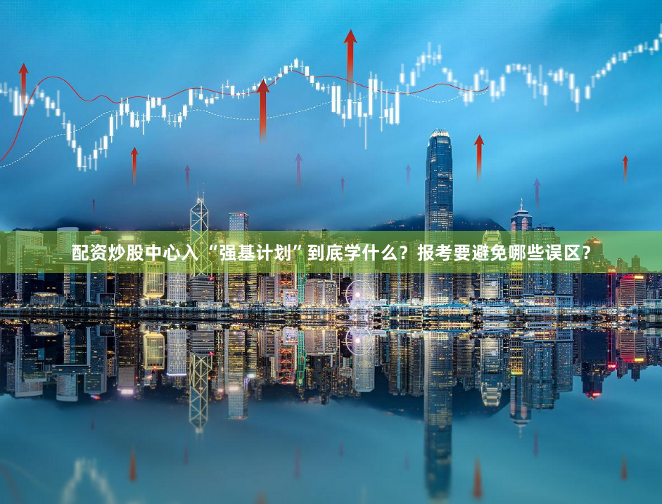 配资炒股中心入 “强基计划”到底学什么？报考要避免哪些误区？