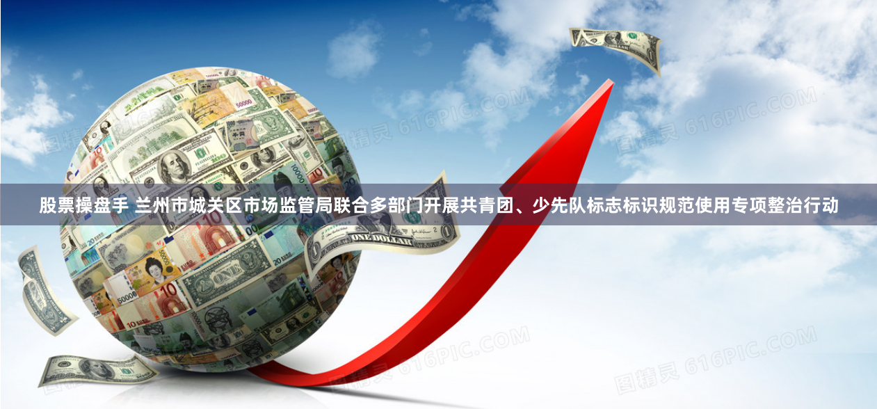 股票操盘手 兰州市城关区市场监管局联合多部门开展共青团、少先队标志标识规范使用专项整治行动