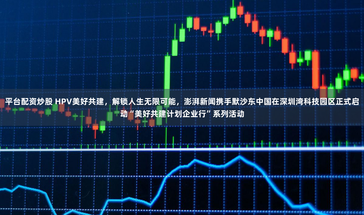 平台配资炒股 HPV美好共建，解锁人生无限可能，澎湃新闻携手默沙东中国在深圳湾科技园区正式启动“美好共建计划企业行”系列活动
