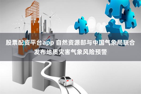 股票配资平台app 自然资源部与中国气象局联合发布地质灾害气象风险预警