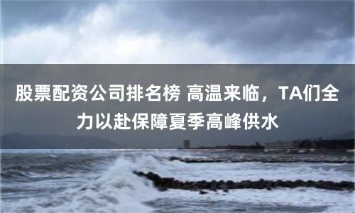 股票配资公司排名榜 高温来临，TA们全力以赴保障夏季高峰供水