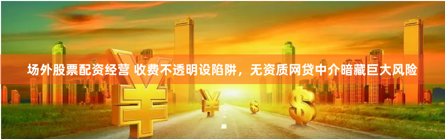 场外股票配资经营 收费不透明设陷阱，无资质网贷中介暗藏巨大风险