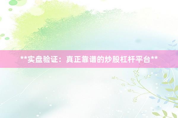 **实盘验证：真正靠谱的炒股杠杆平台**